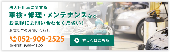 法人社用車に関する車検・修理・メンテナンスなどお気軽にお問い合わせください！ お電話でのお問い合わせ TEL 052-909-2525 受付時間9:00〜18:00 詳しくはこちら